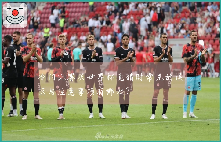 冷门比赛买世界杯竞猜时常见的误区与注意事项有哪些？