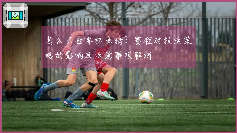 怎么买世界杯竞猜？赛程对投注策略的影响及注意事项解析